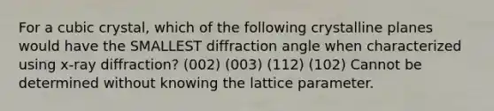 For a cubic crystal, which of the following crystalline planes would have the SMALLEST diffraction angle when characterized using x-ray diffraction? (002) (003) (112) (102) Cannot be determined without knowing the lattice parameter.