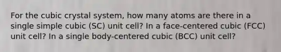 For the cubic crystal system, how many atoms are there in a single simple cubic (SC) unit cell? In a face-centered cubic (FCC) unit cell? In a single body-centered cubic (BCC) unit cell?