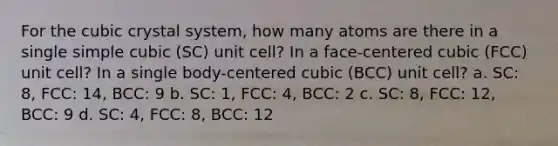 For the cubic crystal system, how many atoms are there in a single simple cubic (SC) unit cell? In a face-centered cubic (FCC) unit cell? In a single body-centered cubic (BCC) unit cell? a. SC: 8, FCC: 14, BCC: 9 b. SC: 1, FCC: 4, BCC: 2 c. SC: 8, FCC: 12, BCC: 9 d. SC: 4, FCC: 8, BCC: 12