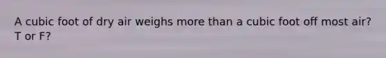 A cubic foot of dry air weighs more than a cubic foot off most air? T or F?