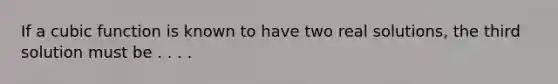 If a cubic function is known to have two real solutions, the third solution must be . . . .