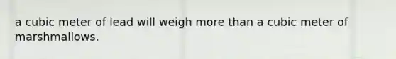 a cubic meter of lead will weigh more than a cubic meter of marshmallows.