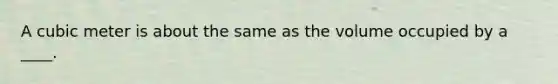 A cubic meter is about the same as the volume occupied by a ____.