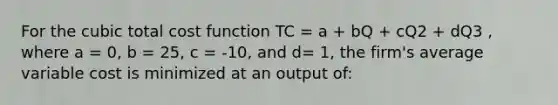 For the cubic total cost function TC = a + bQ + cQ2 + dQ3 , where a = 0, b = 25, c = -10, and d= 1, the firm's average variable cost is minimized at an output of: