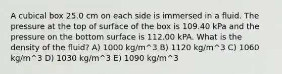 A cubical box 25.0 cm on each side is immersed in a fluid. The pressure at the top of surface of the box is 109.40 kPa and the pressure on the bottom surface is 112.00 kPA. What is the density of the fluid? A) 1000 kg/m^3 B) 1120 kg/m^3 C) 1060 kg/m^3 D) 1030 kg/m^3 E) 1090 kg/m^3