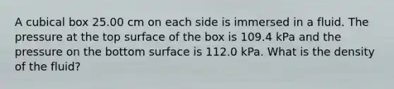 A cubical box 25.00 cm on each side is immersed in a fluid. The pressure at the top surface of the box is 109.4 kPa and the pressure on the bottom surface is 112.0 kPa. What is the density of the fluid?