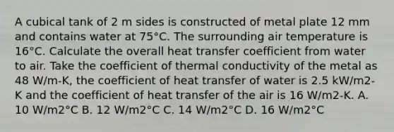 A cubical tank of 2 m sides is constructed of metal plate 12 mm and contains water at 75°C. The surrounding air temperature is 16°C. Calculate the overall heat transfer coefficient from water to air. Take the coefficient of thermal conductivity of the metal as 48 W/m-K, the coefficient of heat transfer of water is 2.5 kW/m2-K and the coefficient of heat transfer of the air is 16 W/m2-K. A. 10 W/m2°C B. 12 W/m2°C C. 14 W/m2°C D. 16 W/m2°C