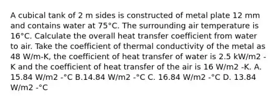 A cubical tank of 2 m sides is constructed of metal plate 12 mm and contains water at 75°C. The surrounding air temperature is 16°C. Calculate the overall heat transfer coefficient from water to air. Take the coefficient of thermal conductivity of the metal as 48 W/m-K, the coefficient of heat transfer of water is 2.5 kW/m2 -K and the coefficient of heat transfer of the air is 16 W/m2 -K. A. 15.84 W/m2 -°C B.14.84 W/m2 -°C C. 16.84 W/m2 -°C D. 13.84 W/m2 -°C