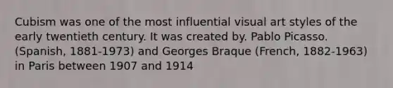 Cubism was one of the most influential visual art styles of the early twentieth century. It was created by. Pablo Picasso. (Spanish, 1881-1973) and Georges Braque (French, 1882-1963) in Paris between 1907 and 1914