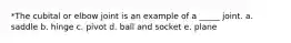 *The cubital or elbow joint is an example of a _____ joint. a. saddle b. hinge c. pivot d. ball and socket e. plane