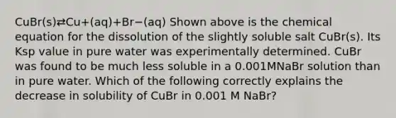 CuBr(s)⇄Cu+(aq)+Br−(aq) Shown above is the chemical equation for the dissolution of the slightly soluble salt CuBr(s). Its Ksp value in pure water was experimentally determined. CuBr was found to be much less soluble in a 0.001MNaBr solution than in pure water. Which of the following correctly explains the decrease in solubility of CuBr in 0.001 M NaBr?