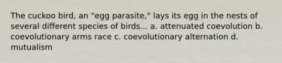 The cuckoo bird, an "egg parasite," lays its egg in the nests of several different species of birds... a. attenuated coevolution b. coevolutionary arms race c. coevolutionary alternation d. mutualism