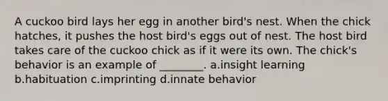 A cuckoo bird lays her egg in another bird's nest. When the chick hatches, it pushes the host bird's eggs out of nest. The host bird takes care of the cuckoo chick as if it were its own. The chick's behavior is an example of ________. a.insight learning b.habituation c.imprinting d.innate behavior