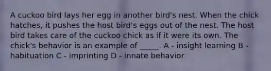 A cuckoo bird lays her egg in another bird's nest. When the chick hatches, it pushes the host bird's eggs out of the nest. The host bird takes care of the cuckoo chick as if it were its own. The chick's behavior is an example of _____. A - insight learning B - habituation C - imprinting D - innate behavior