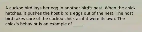 A cuckoo bird lays her egg in another bird's nest. When the chick hatches, it pushes the host bird's eggs out of the nest. The host bird takes care of the cuckoo chick as if it were its own. The chick's behavior is an example of _____.