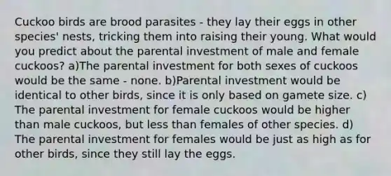 Cuckoo birds are brood parasites - they lay their eggs in other species' nests, tricking them into raising their young. What would you predict about the parental investment of male and female cuckoos? a)The parental investment for both sexes of cuckoos would be the same - none. b)Parental investment would be identical to other birds, since it is only based on gamete size. c) The parental investment for female cuckoos would be higher than male cuckoos, but less than females of other species. d) The parental investment for females would be just as high as for other birds, since they still lay the eggs.