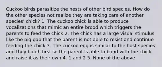 Cuckoo birds parasitize the nests of other bird species. How do the other species not realize they are taking care of another species' chick? 1. The cuckoo chick is able to produce vocalizations that mimic an entire brood which triggers the parents to feed the chick 2. The chick has a large visual stimulus like the big gap that the parent is not able to resist and continue feeding the chick 3. The cuckoo egg is similar to the host species and they hatch first so the parent is able to bond with the chick and raise it as their own 4. 1 and 2 5. None of the above