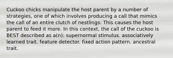 Cuckoo chicks manipulate the host parent by a number of strategies, one of which involves producing a call that mimics the call of an entire clutch of nestlings: This causes the host parent to feed it more. In this context, the call of the cuckoo is BEST described as a(n): supernormal stimulus. associatively learned trait. feature detector. fixed action pattern. ancestral trait.