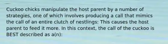 Cuckoo chicks manipulate the host parent by a number of strategies, one of which involves producing a call that mimics the call of an entire clutch of nestlings: This causes the host parent to feed it more. In this context, the call of the cuckoo is BEST described as a(n):