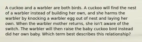 A cuckoo and a warbler are both birds. A cuckoo will find the nest of a warbler instead of building her own, and she harms the warbler by knocking a warbler egg out of nest and laying her own. When the warbler mother returns, she isn't aware of the switch. The warbler will then raise the baby cuckoo bird instead did her own baby. Which term best describes this relationship?