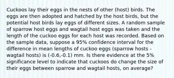 Cuckoos lay their eggs in the nests of other​ (host) birds. The eggs are then adopted and hatched by the host​ birds, but the potential host birds lay eggs of different sizes. A random sample of sparrow host eggs and wagtail host eggs was taken and the length of the cuckoo eggs for each host was recorded. Based on the sample​ data, suppose a​ 95% confidence interval for the difference in mean lengths of cuckoo eggs​ (sparrow hosts - wagtail ​hosts) is ​(-​0.6,-​0.1) mm. Is there evidence at the​ 5% significance level to indicate that cuckoos do change the size of their eggs between sparrow and wagtail​ hosts, on​ average?