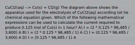 CuCl2(aq) --> Cu(s) + Cl2(g) The diagram above shows the apparatus used for the electrolysis of CuCl2(aq) according tot he chemical equation given. Which of the following mathematical expressions can be used to calculate the current required to produce 0.125 mol of Cu(s) in 1 hour? A) I = (2 * 0.125 * 96,485 / 3,600) A B) I = (2 * 0.125 * 96,485 / 1) A C) I = (0.125 * 96,485 / 3,600) A D) I = (0.125 * 96,485 / 1) A