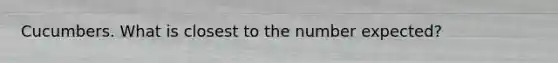 Cucumbers. What is closest to the number expected?