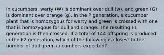 In cucumbers, warty (W) is dominant over dull (w), and green (G) is dominant over orange (g). In the P generation, a cucumber plant that is homozygous for warty and green is crossed with one that is homozygous for dull and orange. The resulting F1 generation is then crossed. If a total of 144 offspring is produced in the F2 generation, which of the following is closest to the number of dull green cucumbers expected?