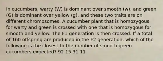 In cucumbers, warty (W) is dominant over smooth (w), and green (G) is dominant over yellow (g), and these two traits are on different chromosomes. A cucumber plant that is homozygous for warty and green is crossed with one that is homozygous for smooth and yellow. The F1 generation is then crossed. If a total of 160 offspring are produced in the F2 generation, which of the following is the closest to the number of smooth green cucumbers expected? 92 15 31 11