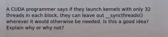 A CUDA programmer says if they launch kernels with only 32 threads in each block, they can leave out __syncthreads() wherever it would otherwise be needed. Is this a good idea? Explain why or why not?