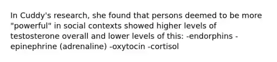 In Cuddy's research, she found that persons deemed to be more "powerful" in social contexts showed higher levels of testosterone overall and lower levels of this: -endorphins -epinephrine (adrenaline) -oxytocin -cortisol