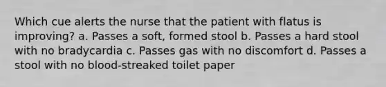 Which cue alerts the nurse that the patient with flatus is improving? a. Passes a soft, formed stool b. Passes a hard stool with no bradycardia c. Passes gas with no discomfort d. Passes a stool with no blood-streaked toilet paper