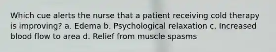 Which cue alerts the nurse that a patient receiving cold therapy is improving? a. Edema b. Psychological relaxation c. Increased blood flow to area d. Relief from muscle spasms