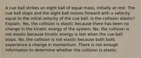 A cue ball strikes an eight ball of equal mass, initially at rest. The cue ball stops and the eight ball moves forward with a velocity equal to the initial velocity of the cue ball. Is the collision elastic? Explain. Yes, the collision is elastic because there has been no change in the kinetic energy of the system. No, the collision is not elastic because kinetic energy is lost when the cue ball stops. No, the collision is not elastic because both balls experience a change in momentum. There is not enough information to determine whether the collision is elastic.