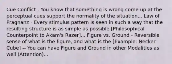 Cue Conflict - You know that something is wrong come up at the perceptual cues support the normality of the situation... Law of Pragnanz - Every stimulus pattern is seen in such a way that the resulting structure is as simple as possible [Philosophical Counterpoint to Akam's Razer]... Figure vs. Ground - Reversible sense of what is the figure, and what is the [Example: Necker Cube] -- You can have Figure and Ground in other Modalities as well (Attention)...