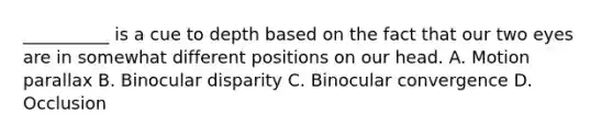 __________ is a cue to depth based on the fact that our two eyes are in somewhat different positions on our head. A. Motion parallax B. Binocular disparity C. Binocular convergence D. Occlusion