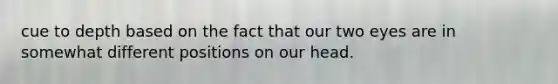 cue to depth based on the fact that our two eyes are in somewhat different positions on our head.