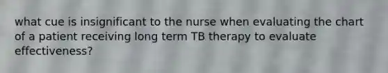 what cue is insignificant to the nurse when evaluating the chart of a patient receiving long term TB therapy to evaluate effectiveness?