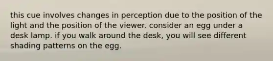 this cue involves changes in perception due to the position of the light and the position of the viewer. consider an egg under a desk lamp. if you walk around the desk, you will see different shading patterns on the egg.