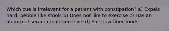 Which cue is irrelevant for a patient with constipation? a) Expels hard, pebble-like stools b) Does not like to exercise c) Has an abnormal serum creatinine level d) Eats low-fiber foods