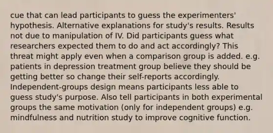 cue that can lead participants to guess the experimenters' hypothesis. Alternative explanations for study's results. Results not due to manipulation of IV. Did participants guess what researchers expected them to do and act accordingly? This threat might apply even when a comparison group is added. e.g. patients in depression treatment group believe they should be getting better so change their self-reports accordingly. Independent-groups design means participants less able to guess study's purpose. Also tell participants in both experimental groups the same motivation (only for independent groups) e.g. mindfulness and nutrition study to improve cognitive function.