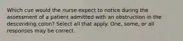 Which cue would the nurse expect to notice during the assessment of a patient admitted with an obstruction in the descending colon? Select all that apply. One, some, or all responses may be correct.