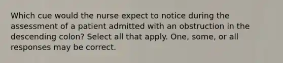 Which cue would the nurse expect to notice during the assessment of a patient admitted with an obstruction in the descending colon? Select all that apply. One, some, or all responses may be correct.