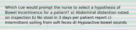 Which cue would prompt the nurse to select a hypothesis of Bowel Incontinence for a patient? a) Abdominal distention noted on inspection b) No stool in 3 days per patient report c) Intermittent soiling from soft feces d) Hypoactive bowel sounds