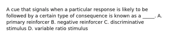 A cue that signals when a particular response is likely to be followed by a certain type of consequence is known as a _____. A. primary reinforcer B. negative reinforcer C. discriminative stimulus D. variable ratio stimulus