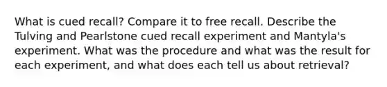 What is cued recall? Compare it to free recall. Describe the Tulving and Pearlstone cued recall experiment and Mantyla's experiment. What was the procedure and what was the result for each experiment, and what does each tell us about retrieval?