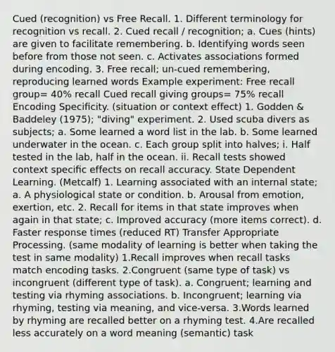 Cued (recognition) vs Free Recall. 1. Different terminology for recognition vs recall. 2. Cued recall / recognition; a. Cues (hints) are given to facilitate remembering. b. Identifying words seen before from those not seen. c. Activates associations formed during encoding. 3. Free recall; un-cued remembering, reproducing learned words Example experiment: Free recall group= 40% recall Cued recall giving groups= 75% recall Encoding Speciﬁcity. (situation or context effect) 1. Godden & Baddeley (1975); "diving" experiment. 2. Used scuba divers as subjects; a. Some learned a word list in the lab. b. Some learned underwater in the ocean. c. Each group split into halves; i. Half tested in the lab, half in the ocean. ii. Recall tests showed context speciﬁc effects on recall accuracy. State Dependent Learning. (Metcalf) 1. Learning associated with an internal state; a. A physiological state or condition. b. Arousal from emotion, exertion, etc. 2. Recall for items in that state improves when again in that state; c. Improved accuracy (more items correct). d. Faster response times (reduced RT) Transfer Appropriate Processing. (same modality of learning is better when taking the test in same modality) 1.Recall improves when recall tasks match encoding tasks. 2.Congruent (same type of task) vs incongruent (different type of task). a. Congruent; learning and testing via rhyming associations. b. Incongruent; learning via rhyming, testing via meaning, and vice-versa. 3.Words learned by rhyming are recalled better on a rhyming test. 4.Are recalled less accurately on a word meaning (semantic) task