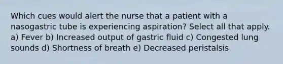 Which cues would alert the nurse that a patient with a nasogastric tube is experiencing aspiration? Select all that apply. a) Fever b) Increased output of gastric fluid c) Congested lung sounds d) Shortness of breath e) Decreased peristalsis