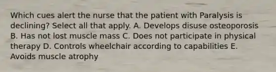 Which cues alert the nurse that the patient with Paralysis is declining? Select all that apply. A. Develops disuse osteoporosis B. Has not lost muscle mass C. Does not participate in physical therapy D. Controls wheelchair according to capabilities E. Avoids muscle atrophy