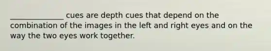 ______________ cues are depth cues that depend on the combination of the images in the left and right eyes and on the way the two eyes work together.